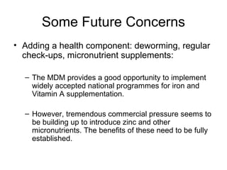 Some Future Concerns
• Adding a health component: deworming, regular
check-ups, micronutrient supplements:
– The MDM provides a good opportunity to implement
widely accepted national programmes for iron and
Vitamin A supplementation.
– However, tremendous commercial pressure seems to
be building up to introduce zinc and other
micronutrients. The benefits of these need to be fully
established.
 