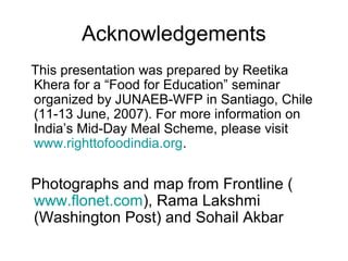 Acknowledgements
This presentation was prepared by Reetika
Khera for a “Food for Education” seminar
organized by JUNAEB-WFP in Santiago, Chile
(11-13 June, 2007). For more information on
India’s Mid-Day Meal Scheme, please visit
www.righttofoodindia.org.
Photographs and map from Frontline (
www.flonet.com), Rama Lakshmi
(Washington Post) and Sohail Akbar
 