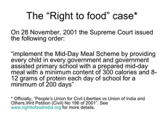 The “Right to food” case*
On 28 November, 2001 the Supreme Court issued
the following order:
“implement the Mid-Day Meal Scheme by providing
every child in every government and government
assisted primary school with a prepared mid-day
meal with a minimum content of 300 calories and 8-
12 grams of protein each day of school for a
minimum of 200 days”
* Officially, “People’s Union for Civil Liberties vs Union of India and
Others,Writ Petition (Civil) No 196 of 2001”. See
www.righttofoodindia.org for more details.
 