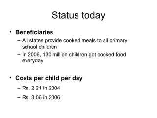 Status today
• Beneficiaries
– All states provide cooked meals to all primary
school children
– In 2006, 130 million children got cooked food
everyday
• Costs per child per day
– Rs. 2.21 in 2004
– Rs. 3.06 in 2006
 