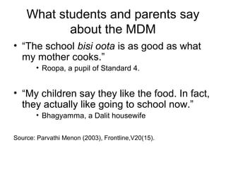 What students and parents say
about the MDM
• “The school bisi oota is as good as what
my mother cooks.”
• Roopa, a pupil of Standard 4.
• “My children say they like the food. In fact,
they actually like going to school now.”
• Bhagyamma, a Dalit housewife
Source: Parvathi Menon (2003), Frontline,V20(15).
 