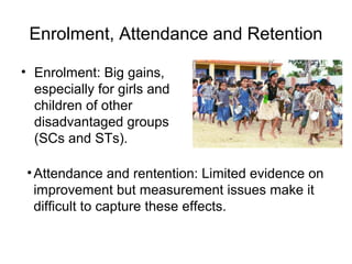 Enrolment, Attendance and Retention
• Enrolment: Big gains,
especially for girls and
children of other
disadvantaged groups
(SCs and STs).
•Attendance and rentention: Limited evidence on
improvement but measurement issues make it
difficult to capture these effects.
 