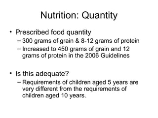 Nutrition: Quantity
• Prescribed food quantity
– 300 grams of grain & 8-12 grams of protein
– Increased to 450 grams of grain and 12
grams of protein in the 2006 Guidelines
• Is this adequate?
– Requirements of children aged 5 years are
very different from the requirements of
children aged 10 years.
 