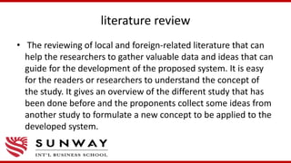 literature review
• The reviewing of local and foreign-related literature that can
help the researchers to gather valuable data and ideas that can
guide for the development of the proposed system. It is easy
for the readers or researchers to understand the concept of
the study. It gives an overview of the different study that has
been done before and the proponents collect some ideas from
another study to formulate a new concept to be applied to the
developed system.
 