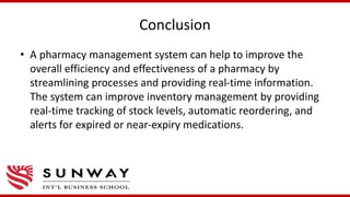 Conclusion
• A pharmacy management system can help to improve the
overall efficiency and effectiveness of a pharmacy by
streamlining processes and providing real-time information.
The system can improve inventory management by providing
real-time tracking of stock levels, automatic reordering, and
alerts for expired or near-expiry medications.
 