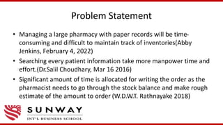 Problem Statement
• Managing a large pharmacy with paper records will be time-
consuming and difficult to maintain track of inventories(Abby
Jenkins, February 4, 2022)
• Searching every patient information take more manpower time and
effort.(Dr.Salil Choudhary, Mar 16 2016)
• Significant amount of time is allocated for writing the order as the
pharmacist needs to go through the stock balance and make rough
estimate of the amount to order (W.D.W.T. Rathnayake 2018)
 