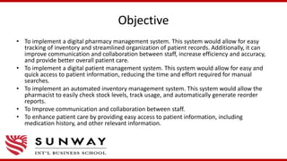 Objective
• To implement a digital pharmacy management system. This system would allow for easy
tracking of inventory and streamlined organization of patient records. Additionally, it can
improve communication and collaboration between staff, increase efficiency and accuracy,
and provide better overall patient care.
• To implement a digital patient management system. This system would allow for easy and
quick access to patient information, reducing the time and effort required for manual
searches.
• To implement an automated inventory management system. This system would allow the
pharmacist to easily check stock levels, track usage, and automatically generate reorder
reports.
• To Improve communication and collaboration between staff.
• To enhance patient care by providing easy access to patient information, including
medication history, and other relevant information.
 