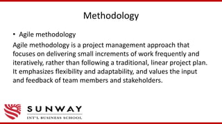 Methodology
• Agile methodology
Agile methodology is a project management approach that
focuses on delivering small increments of work frequently and
iteratively, rather than following a traditional, linear project plan.
It emphasizes flexibility and adaptability, and values the input
and feedback of team members and stakeholders.
 