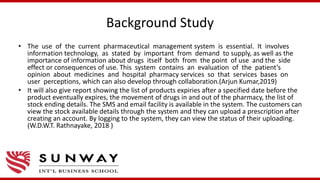 Background Study
• The use of the current pharmaceutical management system is essential. It involves
information technology, as stated by important from demand to supply, as well as the
importance of information about drugs itself both from the point of use and the side
effect or consequences of use. This system contains an evaluation of the patient’s
opinion about medicines and hospital pharmacy services so that services bases on
user perceptions, which can also develop through collaboration.(Arjun Kumar,2019)
• It will also give report showing the list of products expiries after a specified date before the
product eventually expires, the movement of drugs in and out of the pharmacy, the list of
stock ending details. The SMS and email facility is available in the system. The customers can
view the stock available details through the system and they can upload a prescription after
creating an account. By logging to the system, they can view the status of their uploading.
(W.D.W.T. Rathnayake, 2018 )
 
