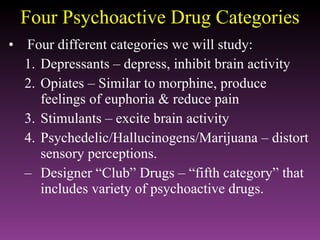 Four Psychoactive Drug Categories Four different categories we will study: Depressants – depress, inhibit brain activity Opiates – Similar to morphine, produce feelings of euphoria & reduce pain Stimulants – excite brain activity Psychedelic/Hallucinogens/Marijuana – distort sensory perceptions. Designer “Club” Drugs – “fifth category” that includes variety of psychoactive drugs. 
