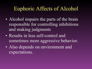 Euphoric Affects of Alcohol Alcohol impairs the parts of the brain responsible for controlling inhibitions and making judgments Results in less self-control and sometimes more aggressive behavior. Also depends on environment and expectations. 