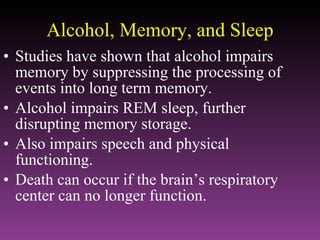 Alcohol, Memory, and Sleep Studies have shown that alcohol impairs memory by suppressing the processing of events into long term memory. Alcohol impairs REM sleep, further disrupting memory storage. Also impairs speech and physical functioning. Death can occur if the brain’s respiratory center can no longer function. 