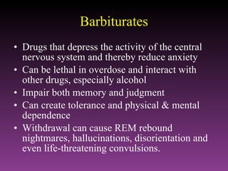 Barbiturates Drugs that depress the activity of the central nervous system and thereby reduce anxiety Can be lethal in overdose and interact with other drugs, especially alcohol Impair both memory and judgment Can create tolerance and physical & mental dependence Withdrawal can cause REM rebound nightmares, hallucinations, disorientation and even life-threatening convulsions. 