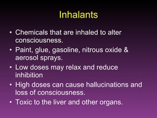 Inhalants Chemicals that are inhaled to alter consciousness. Paint, glue, gasoline, nitrous oxide & aerosol sprays. Low doses may relax and reduce inhibition High doses can cause hallucinations and loss of consciousness. Toxic to the liver and other organs. 