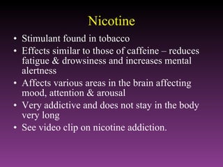 Nicotine Stimulant found in tobacco Effects similar to those of caffeine – reduces fatigue & drowsiness and increases mental alertness Affects various areas in the brain affecting mood, attention & arousal Very addictive and does not stay in the body very long See video clip on nicotine addiction. 