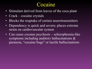 Cocaine Stimulant derived from leaves of the coca plant Crack – cocaine crystals Blocks the reuptake of certain neurotransmitters Dependency is quick and severe; places extreme strain on cardiovascular system Can cause cocaine psychosis – schizophrenia-like symptoms including auditory hallucinations & paranoia, “cocaine bugs” or tactile hallucinations 
