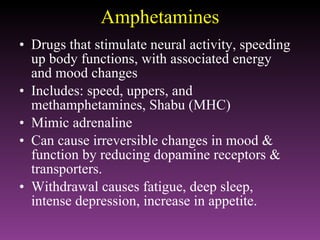 Amphetamines Drugs that stimulate neural activity, speeding up body functions, with associated energy and mood changes Includes: speed, uppers, and  methamphetamines, Shabu (MHC) Mimic adrenaline Can cause irreversible changes in mood & function by reducing dopamine receptors & transporters. Withdrawal causes fatigue, deep sleep, intense depression, increase in appetite. 