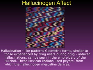 Hallucinogen Affect Hallucination - like patterns Geometric forms, similar to those experienced by drug users during drug - induced hallucinations, can be seen in the embroidery of the Huichol. These Mexican Indians used peyote, from which the hallucinogen mescaline derives.   