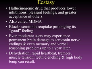 Ecstasy Hallucinogenic drug that produces lower inhibitions, pleasant feelings, and greater acceptance of others Also called MDMA Blocks serotonin reuptake prolonging its “good” feeling Even moderate users may experience permanent brain damage to serotonin nerve endings & even memory and verbal reasoning problems up to a year later. Dehydration, rapid heartbeat, tremors, muscle tension, teeth clenching & high body temp can result. 