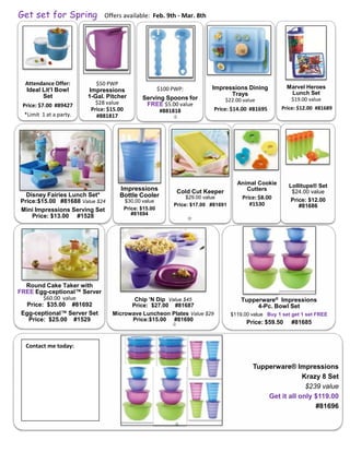 Get set for Spring             Offers available: Feb. 9th - Mar. 8th




  Attendance Offer:         $50 PWP
                                                      $100 PWP:          Impressions Dining             Marvel Heroes
  Ideal Lit’l Bowl       Impressions                                                                     Lunch Set
        Set              1-Gal. Pitcher                                        Trays
                                             Serving Spoons for               $22.00 value               $19.00 value
 Price: $7.00 #89427        $28 value         FREE $5.00 value
                          Price: $15.00                                   Price: $14.00 #81695        Price: $12.00 #81689
                                                   #881818
  *Limit 1 at a party.      #881817




                                                                                    Animal Cookie       Lollitups® Set
                                    Impressions             Cold Cut Keeper            Cutters           $24.00 value
  Disney Fairies Lunch Set*         Bottle Cooler               $29.00 value          Price: $8.00
Price:$15.00 #81688 Value $24         $30.00 value                                                       Price: $12.00
                                                           Price: $17.00 #81691          #1530              #81686
Mini Impressions Serving Set          Price: $15.00
    Price: $13.00 #1528                  #81694




  Round Cake Taker with
FREE Egg-ceptional™ Server
        $60.00 value                    Chip ’N Dip Value $45                         Tupperware® Impressions
  Price: $35.00 #81692                 Price: $27.00 #81687                                4-Pc. Bowl Set
 Egg-ceptional™ Server Set       Microwave Luncheon Plates Value $29              $119.00 value Buy 1 set get 1 set FREE
   Price: $25.00 #1529                 Price:$15.00 #81690
                                                                                        Price: $59.50    #81685


  Contact me today:


                                                                                          Tupperware® Impressions
                                                                                                          Krazy 8 Set
                                                                                                           $239 value
                                                                                              Get it all only $119.00
                                                                                                              #81696
 