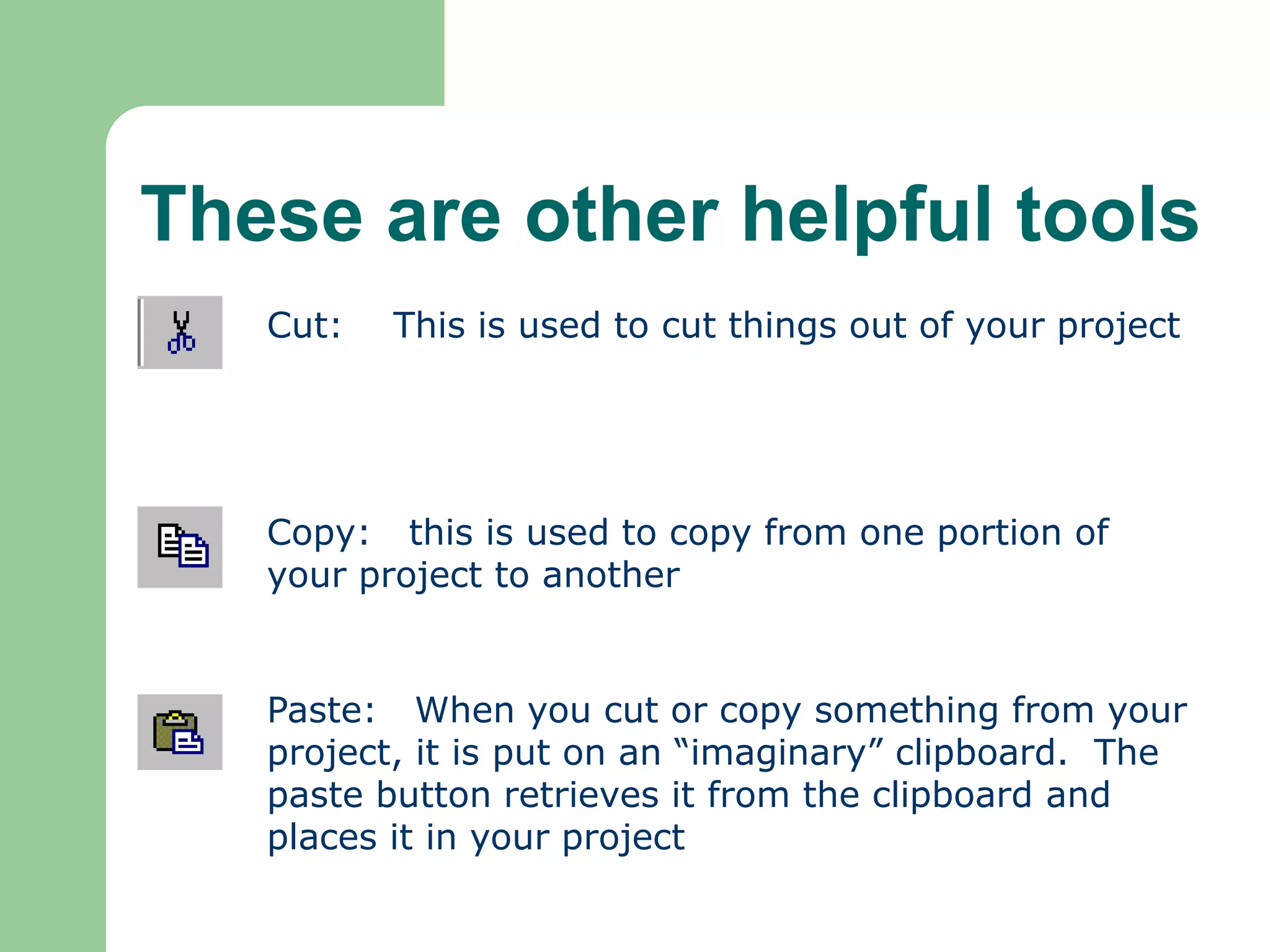 These are other helpful tools
Cut: This is used to cut things out of your project
Copy: this is used to copy from one portion of
your project to another
Paste: When you cut or copy something from your
project, it is put on an “imaginary” clipboard. The
paste button retrieves it from the clipboard and
places it in your project
 