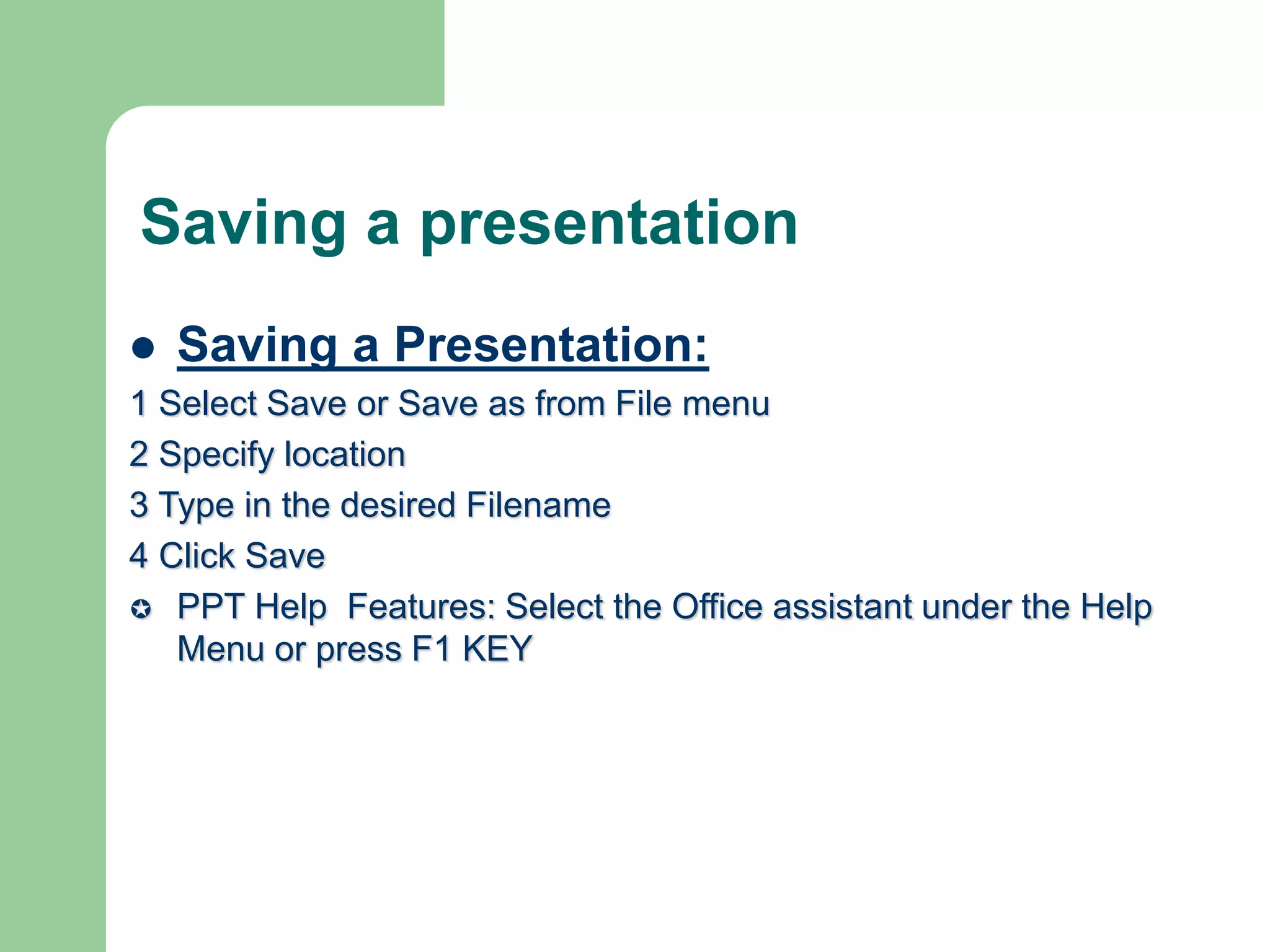 Saving a presentation
 Saving a Presentation:
1 Select Save or Save as from File menu
2 Specify location
3 Type in the desired Filename
4 Click Save
 PPT Help Features: Select the Office assistant under the Help
Menu or press F1 KEY
 