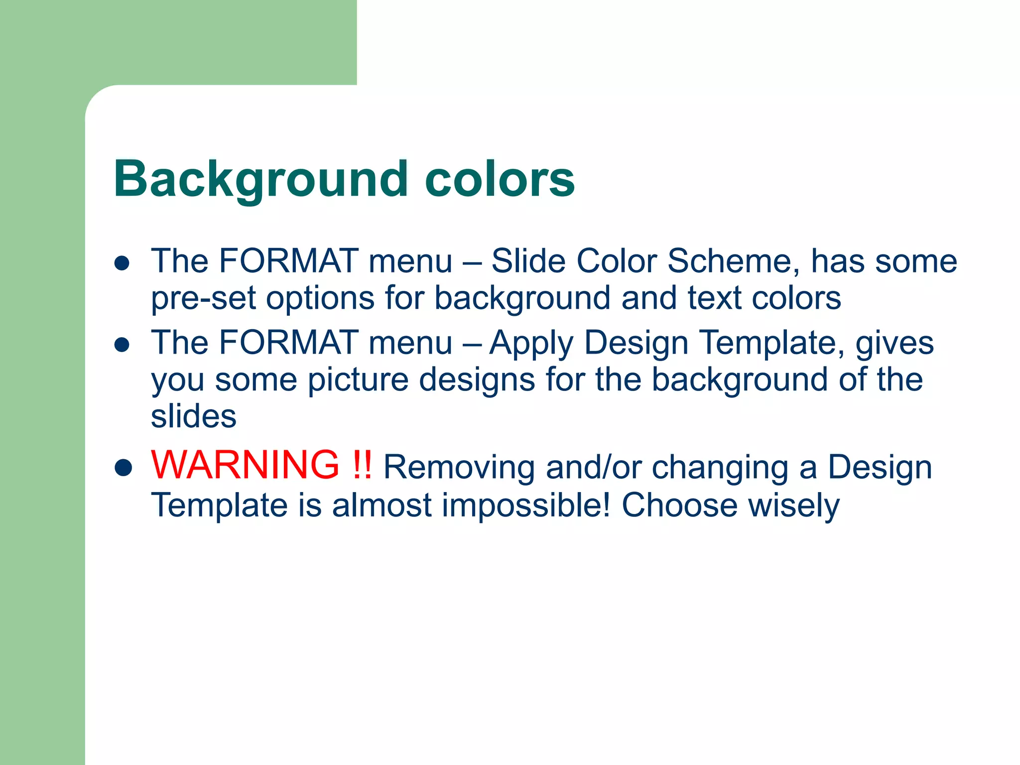 Background colors
 The FORMAT menu – Slide Color Scheme, has some
pre-set options for background and text colors
 The FORMAT menu – Apply Design Template, gives
you some picture designs for the background of the
slides
 WARNING !! Removing and/or changing a Design
Template is almost impossible! Choose wisely
 