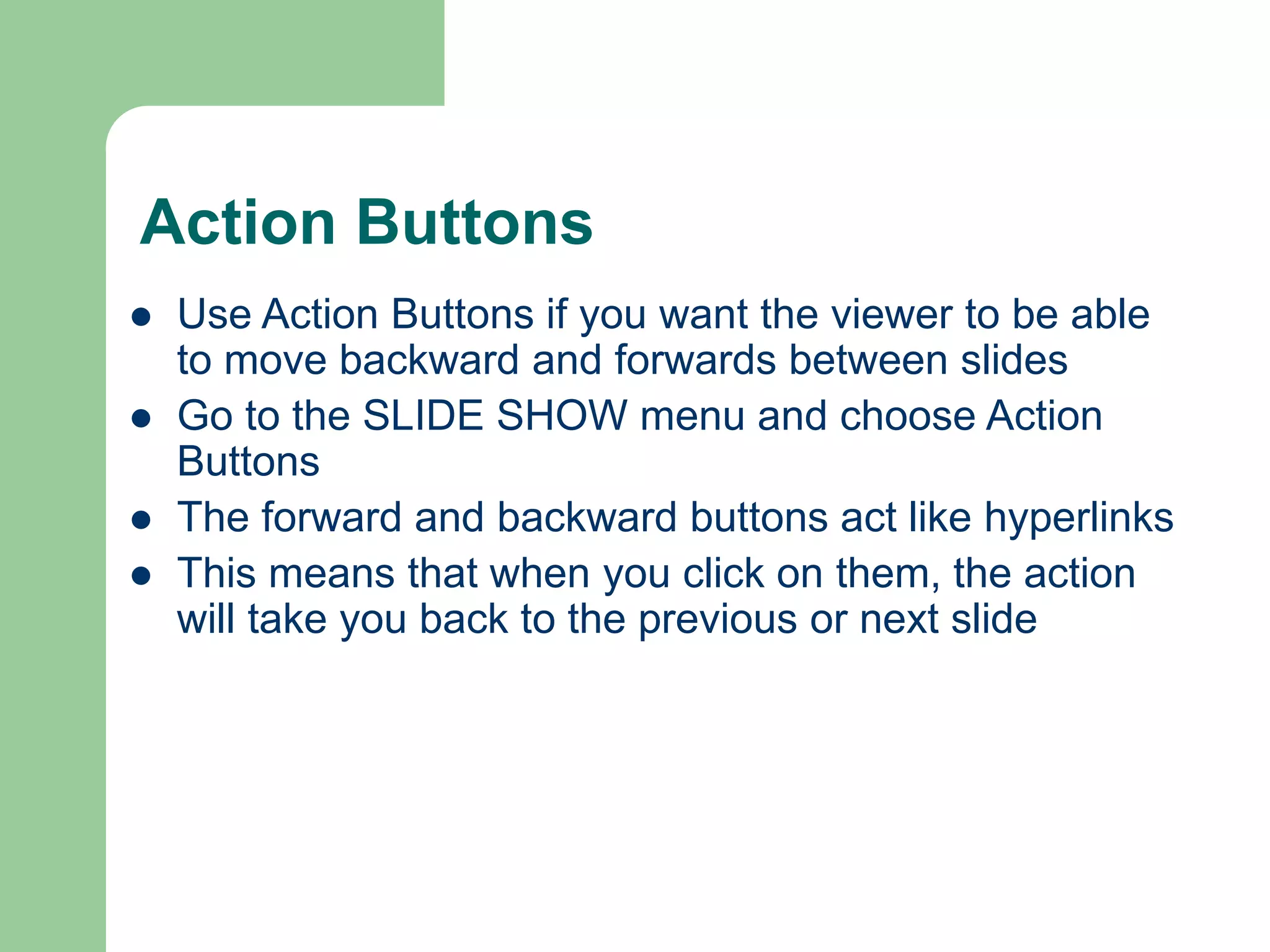 Action Buttons
 Use Action Buttons if you want the viewer to be able
to move backward and forwards between slides
 Go to the SLIDE SHOW menu and choose Action
Buttons
 The forward and backward buttons act like hyperlinks
 This means that when you click on them, the action
will take you back to the previous or next slide
 