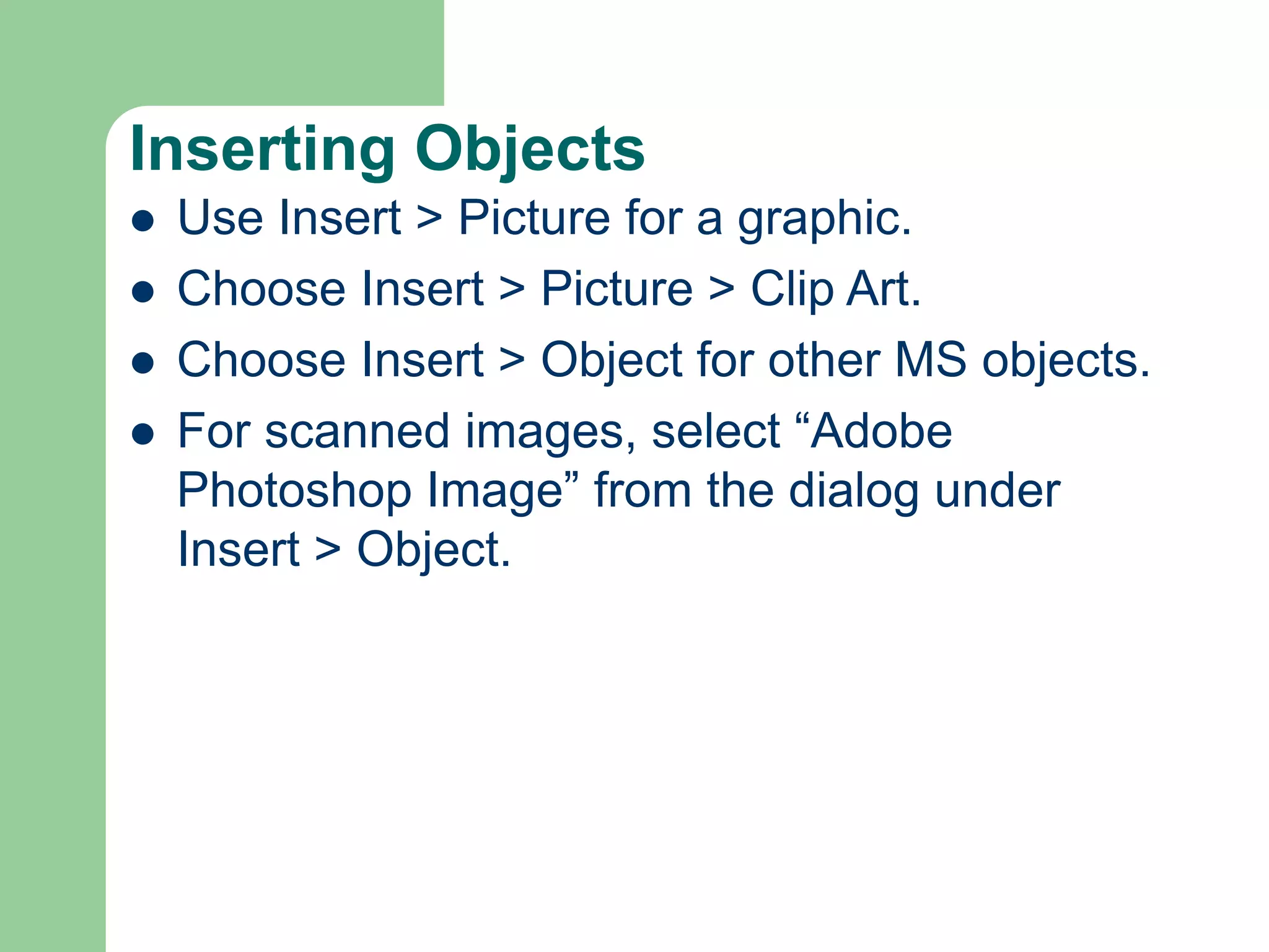 Inserting Objects
 Use Insert > Picture for a graphic.
 Choose Insert > Picture > Clip Art.
 Choose Insert > Object for other MS objects.
 For scanned images, select “Adobe
Photoshop Image” from the dialog under
Insert > Object.
 