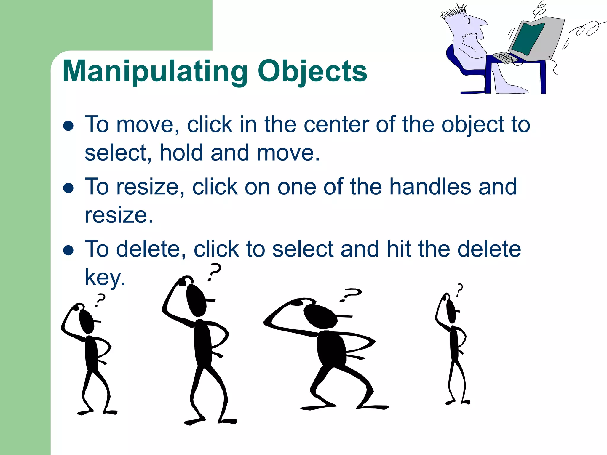 Manipulating Objects
 To move, click in the center of the object to
select, hold and move.
 To resize, click on one of the handles and
resize.
 To delete, click to select and hit the delete
key.
 