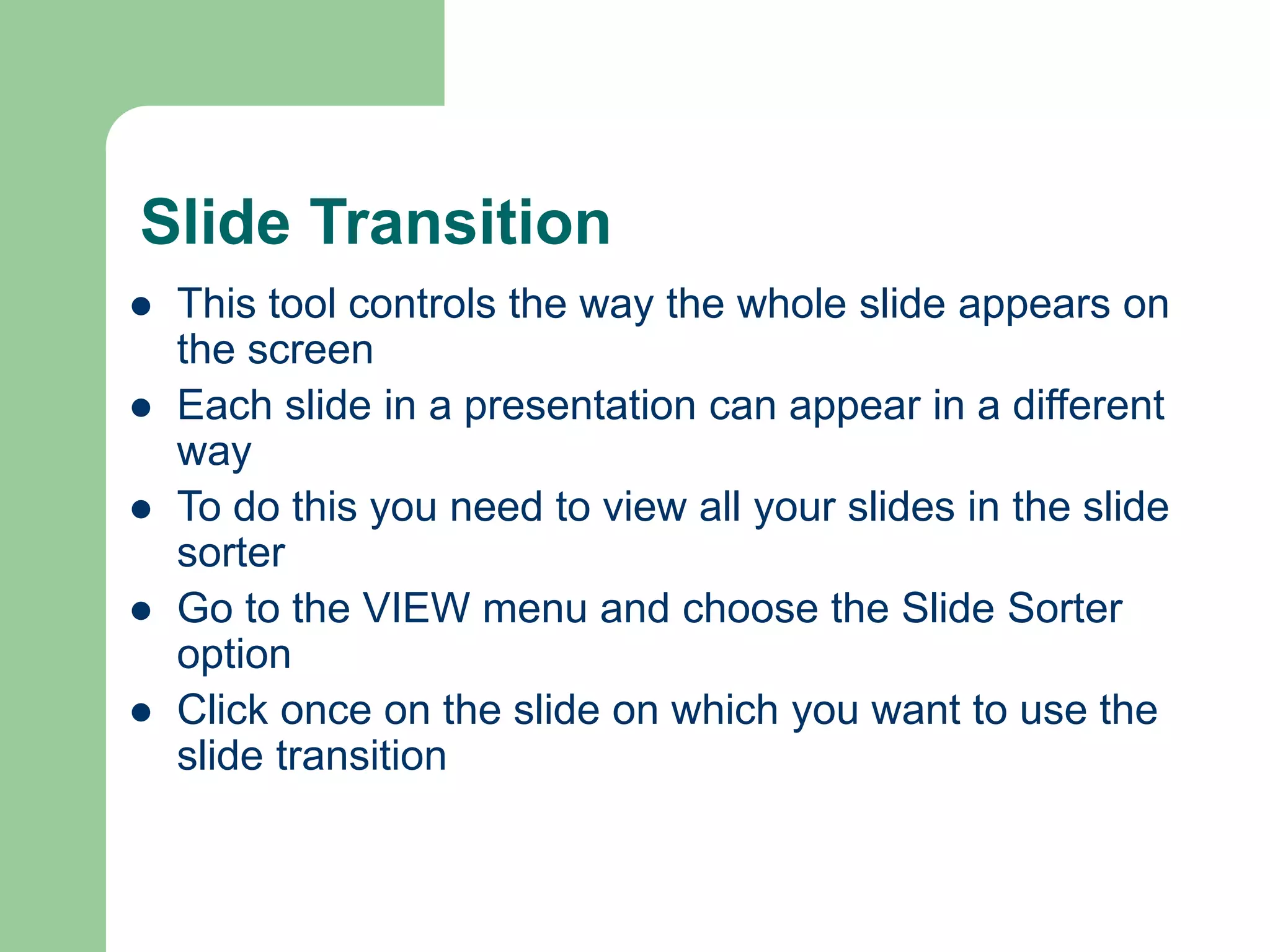 Slide Transition
 This tool controls the way the whole slide appears on
the screen
 Each slide in a presentation can appear in a different
way
 To do this you need to view all your slides in the slide
sorter
 Go to the VIEW menu and choose the Slide Sorter
option
 Click once on the slide on which you want to use the
slide transition
 