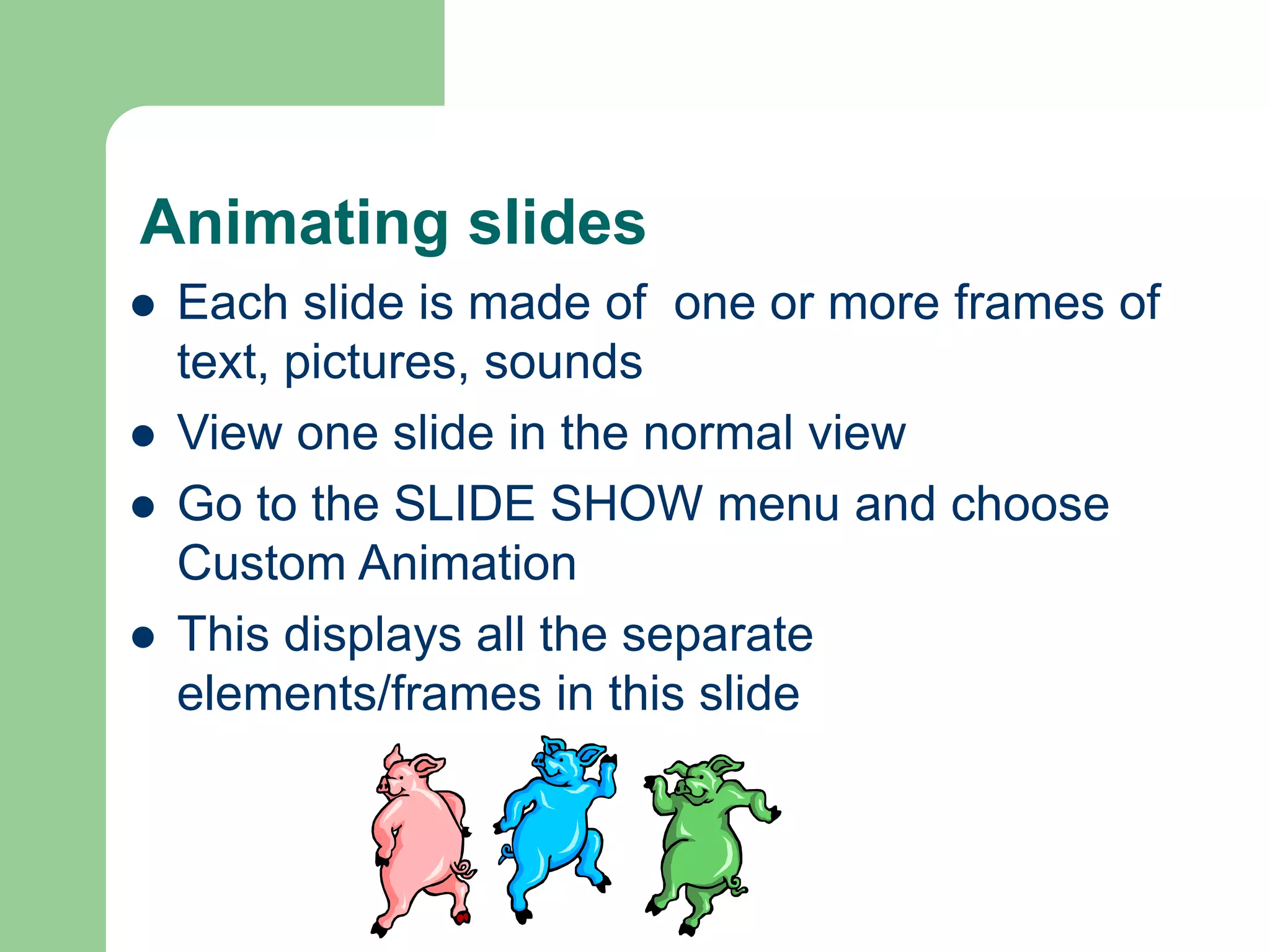 Animating slides
 Each slide is made of one or more frames of
text, pictures, sounds
 View one slide in the normal view
 Go to the SLIDE SHOW menu and choose
Custom Animation
 This displays all the separate
elements/frames in this slide
 