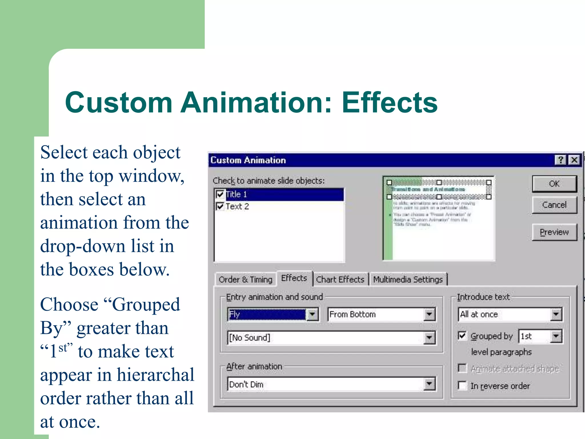Custom Animation: Effects
Select each object
in the top window,
then select an
animation from the
drop-down list in
the boxes below.
Choose “Grouped
By” greater than
“1st” to make text
appear in hierarchal
order rather than all
at once.
 