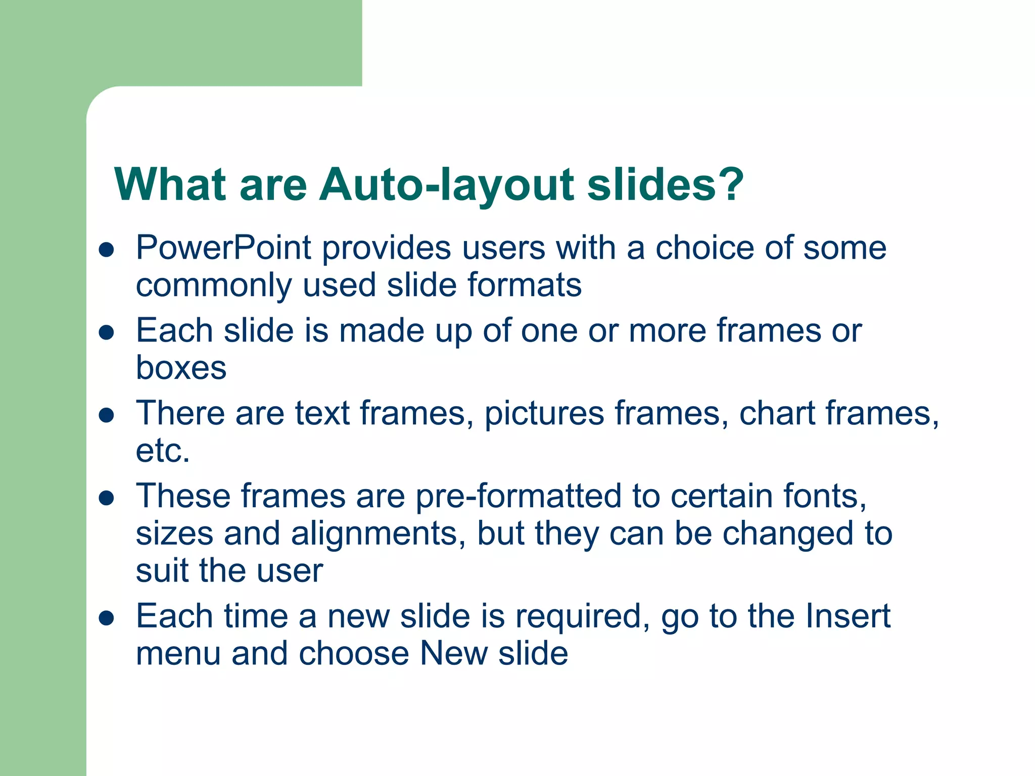 What are Auto-layout slides?
 PowerPoint provides users with a choice of some
commonly used slide formats
 Each slide is made up of one or more frames or
boxes
 There are text frames, pictures frames, chart frames,
etc.
 These frames are pre-formatted to certain fonts,
sizes and alignments, but they can be changed to
suit the user
 Each time a new slide is required, go to the Insert
menu and choose New slide
 