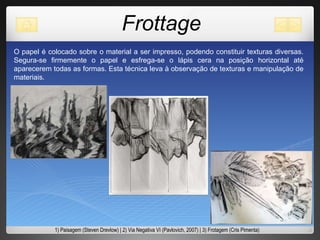 Frottage O papel é colocado sobre o material a ser impresso, podendo constituir texturas diversas. Segura-se firmemente o papel e esfrega-se o lápis cera na posição horizontal até aparecerem todas as formas. Esta técnica leva à observação de texturas e manipulação de materiais.  1) Paisagem (Steven Drevlow) | 2) Via Negativa VI (Pavlovich, 2007) | 3) Frotagem (Cris Pimenta) 