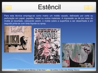 Estêncil Para esta técnica emprega-se como matriz um molde vazado, delineado por corte ou perfuração em papel, papelão, metal ou outros materiais. A impressão se dá por meio do molde já recortado, colocando assim, o molde sobre a superfície a ser desenhada e em seguida pinta-se com tinta líquida ou spray.  1) Barcode Leopard (Bansky) | 2) Sem título (“ Faile ” de Londres) | 3) Sem título (Rodrigo Obanco) 