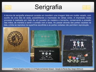 Serigrafia A técnica de serigrafia artesanal consiste em transferir uma imagem feita em molde vazado, com auxílio de uma tela de seda, possibilitando a impressão de várias cores. A impressão neste processo é realizada por meio de um puxador de madeira e borracha, conservando a pressão das mãos, de maneira a sentir o contato com a base. Ao passar através das partes vazadas na tela, a tinta se reproduz na superfície escolhida e as partes vedadas não permitem reprodução.  1) Pavão (Angelina Camelo) | 2 e 3) Projeto de Extensão Girassol – Geração de Renda (Dep. Design UNIVILLE) 