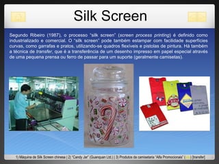 Silk Screen Segundo Ribeiro (1987), o processo “silk screen” ( screen process printing ) é definido como industrializado e comercial. O “silk screen” pode também estampar com facilidade superfícies curvas, como garrafas e pratos, utilizando-se quadros flexíveis e pistolas de pintura. Há também a técnica de  transfer , que é a transferência de um desenho impresso em papel especial através de uma pequena prensa ou ferro de passar para um suporte (geralmente camisetas).  1) Máquina de Silk Screen chinesa | 2) “Candy Jar” (Guanquan Ltd.) | 3) Produtos da camisetaria “Alfa Promocionais” ( site ) [transfer]  
