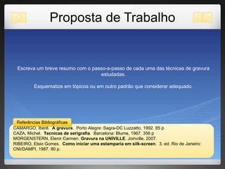 Proposta de Trabalho Escreva um breve resumo com o passo-a-passo de cada uma das técnicas de gravura estudadas. Esquematize em tópicos ou em outro padrão que considerar adequado. CAMARGO, Iberê.  A gravura .  Porto Alegre: Sagra-DC Luzzatto, 1992. 85 p.  CAZA, Michel.  Tecnicas de serigrafia .  Barcelona: Blume, 1967. 356 p MORGENSTERN, Elenir Carmen.  Gravura na UNIVILLE . Joinville, 2007. RIBEIRO, Elsio Gomes.  Como iniciar uma estamparia em silk-screen .  3. ed. Rio de Janeiro: CNI/DAMPI, 1987. 90 p.  Referências Bibliográficas 
