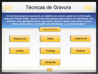 Técnicas de Gravura As técnicas de gravura possuem um objetivo em comum: preservar a informação. Segundo Costela (1984),  "gravar é fazer permanecer para o futuro um significado. Seu sinônimo mais abrangente talvez seja marcar. Gravar é deixar uma marca. E quem marca, marca para [...] transmitir uma informação, [...] comunicar algo." Metal Frottage Estêncil Litogravura clique e saiba mais sair Xilogravura Linóleo Serigrafia 