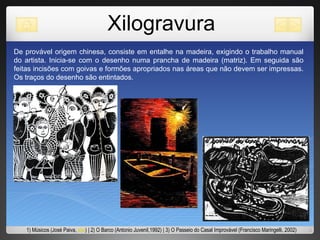 Xilogravura De provável origem chinesa, consiste em entalhe na madeira, exigindo o trabalho manual do artista. Inicia-se com o desenho numa prancha de madeira (matriz). Em seguida são feitas incisões com goivas e formões apropriados nas áreas que não devem ser impressas. Os traços do desenho são entintados. 1) Músicos (José Paiva,  site ) | 2) O Barco (Antonio Juvenil,1992) | 3) O Passeio do Casal Improvável (Francisco Maringelli, 2002) 