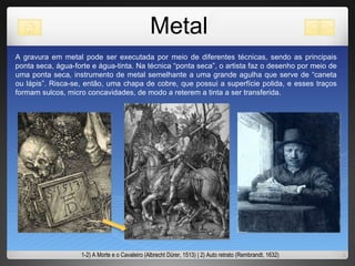 Metal A gravura em metal pode ser executada por meio de diferentes técnicas, sendo as principais ponta seca, água-forte e água-tinta. Na técnica “ponta seca”, o artista faz o desenho por meio de uma ponta seca ,  instrumento de metal semelhante a uma grande agulha que serve de “caneta ou lápis”. Risca-se, então, uma chapa de cobre, que possui a superfície polida, e esses traços formam sulcos, micro concavidades, de modo a reterem a tinta a ser transferida.  1-2) A Morte e o Cavaleiro (Albrecht Dürer, 1513) | 2) Auto retrato (Rembrandt, 1632) 
