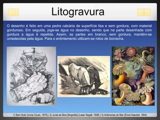 Litogravura O desenho é feito em uma pedra calcária de superfície lisa e sem gordura, com material gorduroso. Em seguida, joga-se água no desenho, sendo que na parte desenhada com gordura a água é repelida. Assim, as partes em branco, sem gordura, mantêm-se umedecidas pela água. Para o entintamento utilizam-se rolos de borracha.  1) Sem título (Ivone Couto, 1975) | 3) Junta de Bois [litografia] (Lasar Segall, 1908) | 3) Anêmonas do Mar (Ernst Haeckel, 1904) 