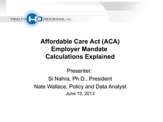 Presenter:
Si Nahra, Ph.D., President
Nate Wallace, Policy and Data Analyst
June 13, 2013
Affordable Care Act (ACA)
Employer Mandate
Calculations Explained
 