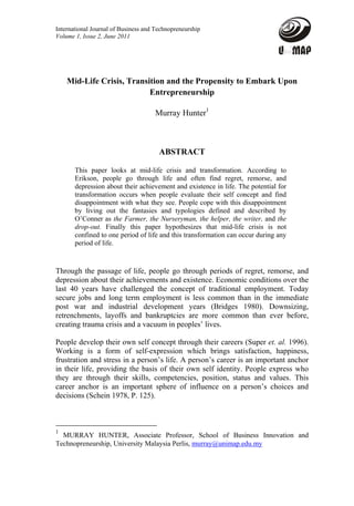 International Journal of Business and Technopreneurship
Volume 1, Issue 2, June 2011




    Mid-Life Crisis, Transition and the Propensity to Embark Upon
                           Entrepreneurship

                                     Murray Hunter1



                                       ABSTRACT

       This paper looks at mid-life crisis and transformation. According to
       Erikson, people go through life and often find regret, remorse, and
       depression about their achievement and existence in life. The potential for
       transformation occurs when people evaluate their self concept and find
       disappointment with what they see. People cope with this disappointment
       by living out the fantasies and typologies defined and described by
       O’Conner as the Farmer, the Nurseryman, the helper, the writer, and the
       drop-out. Finally this paper hypothesizes that mid-life crisis is not
       confined to one period of life and this transformation can occur during any
       period of life.



Through the passage of life, people go through periods of regret, remorse, and
depression about their achievements and existence. Economic conditions over the
last 40 years have challenged the concept of traditional employment. Today
secure jobs and long term employment is less common than in the immediate
post war and industrial development years (Bridges 1980). Downsizing,
retrenchments, layoffs and bankruptcies are more common than ever before,
creating trauma crisis and a vacuum in peoples’ lives.

People develop their own self concept through their careers (Super et. al. 1996).
Working is a form of self-expression which brings satisfaction, happiness,
frustration and stress in a person’s life. A person’s career is an important anchor
in their life, providing the basis of their own self identity. People express who
they are through their skills, competencies, position, status and values. This
career anchor is an important sphere of influence on a person’s choices and
decisions (Schein 1978, P. 125).



1
  MURRAY HUNTER, Associate Professor, School of Business Innovation and
Technopreneurship, University Malaysia Perlis, murray@unimap.edu.my
 