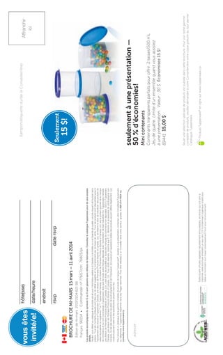 Seulement
15$!
adresse:
LesproduitsaccompagnésdusymboleQouGsontgarantissansdéfautsdefabrication.ConsultezlecatalogueTupperwarepourdeplusamples
détails.
Veuillezvousréféreraucataloguedeproduitsactuelpourl’informationrelativeàlaGarantieàvielimitéeouàlaGarantiedequalité.Lesprixrisquentdefluctuersans
préavis.Touslesmontantsindiquéssontdesprixdedétailsuggérésetnecomprennentpaslestaxesdevente.Touslesproduitssontdisponiblesjusqu’à
l’épuisementdesstocksetTupperwareCanada,unedivisiondePremiereProductsBrandsofCanada,Ltd.seréserveledroitdesubstituerdesproduitsde
valeuréquivalenteousupérieure.®
etMC
TupperwareCanada,unedivisiondePremiereProductsBrandsofCanada,Ltd.,estleporteurautorisédelamarque
decommerceetdunomcommercial«Tupperware»ainsiquedetouteautremarquedéposéeavecl’autorisationdeDartIndustriesInc.TupperwareCanada,
unedivisiondePremiereProductsBrandsofCanada,Ltd.,alesdroitsdepropriétésurtouteslesmarquesdecommercenondéposées.©2013Tupperware
Canada,unedivisiondePremiereProductsBrandsofCanada,Ltd.,Tousdroitsréservés.ImpriméauxÉ.-U.Alimentsetaccessoiresdephotographienon
compris.Dufaitdesrestrictionsrésultantdelaphotographieetdel’impression,lescouleursetl’apparenceréellesdesproduitspeuventdifférerlégèrement.Les
couleurspeuventvarieretdessubstitutionspeuventavoirlieu.
PourrecevoiruncataloguedelagammecomplètedeproduitsdemarqueTupperware®
:assistezàuneprésentation;contactezvotreConseiller(e)Tupperware
outéléphonezàTupperware(répertoriédanslesPagesblanches).Pourêtreréféré(e)àunConseillerdansvotresecteur,appelezle866-214-5824ou
consultezwww.tupperware.ca
seulementàuneprésentation—
50%d’économies!
Minicontenants
Contenantstransparentsparfaitspouroffrir.2tasses/500mL
Jeudequatre.Limited’unensemblequandvousassistez
àuneprésentation.Valeur:30$Économisez15$!50!
8944115,00$
Éditiondemi-mars2013/2104-621-116
Français96154•Commandernº77607/ctn76805/pk
BROCHUREDEMI-MARS15mars–11avril2014
hôte(sse)
date/heure
endroit
rsvpdatersvp
vousêtes
invité/e!
Faitesàpartird’huilesvégétalesnaturellementrenouvelables,lesencresquiontservià
imprimercettebrochureémettentuntauxdeCOV(contaminantorganiquevolatil)plus
faibleetminimisenttoutimpactpotentiellementnocifpourl’environnement.
Seuleunesélectionspécialedeproduitsestpubliéedanscettebrochure.Pourvoirnotregamme
complètedeproduits,veuillezdemanderàvotreConseiller/èrevotrecopiegratuitedutoutdernier
CatalogueTupperware.
ProduitsTupperware®
enlignesurwww.tupperware.ca
Affranchir
ici
(tampon/étiquettedu/delaConseiller/ère)
 