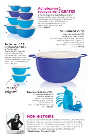 Couleurs exclusives!
d Ensemble de tasses et
cuillères à mesurer
Faciles à lire, les mesures
en relief et en gros caractères
ne s’effaceront pas.
Valeur : 33,50 $. Économisez 15 $!
81664 18,50 $
d
3
a
Achetez-en 1,
recevez-en 1 GRATIS!
a Parfait ensemble de bols Grand-mère®
Comprend le Mini bol de 6 tasses/1,4 L, le Petit bol
de 12 tasses/2,8 L, le Moyen bol de 19 tasses/4,5 L
et le bol Grand-mère®
de 32 tasses/7,6 L.
Recevez-en deux de chaque à ce prix.
Valeur : 186 $. Économisez 93 $!
81660 93,00 $
“Je n’avais aucune intention d’en faire réellement une entreprise!
Quelques mois plus tard, j’ai maintenant une équipe de 6 et je
suis Gérante Étoile. J’ai pu rembourser mes dettes et mettre de
l’argent de côté. J’ai aussi mérité des tas de produits gratuits et
un iPad! Pas mal pour quelqu’un qui fait juste le party!”
—Kayla Shaw, Gérante Étoile
MON HISTOIRE
Seulement 22 $!
avec tout achat de 30 $
b Méga bol Grand-mère®
Avez-vous un gros projet en tête? Ce super bol
ne recule devant rien. 42 tasses/10 L.
Limite d’un par 30 $ d’achat.
Valeur : 35,50 $. Économisez 13,50 $!
881841 22,00 $
Seulement 10 $!
avec tout achat de 120 $
c Paire de bols
Grand-mère®
extra-mini
Pour les projets où il faut
commencer petit. Comprend
deux bols de 2 ½ tasses/600 L.
Limite d’une paire par 120 $ d’achat.
Valeur : 20 $. Économisez 10 $!
881842 10,00 $
c
b
Trop
mignon!
 