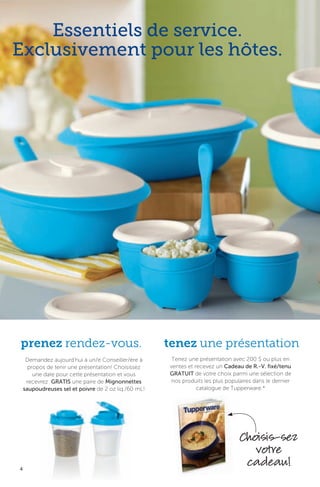 4
Tenez une présentation avec 200 $ ou plus en
ventes et recevez un Cadeau de R.-V. fixé/tenu
GRATUIT de votre choix parmi une sélection de
nos produits les plus populaires dans le dernier
catalogue de Tupperware.*
tenez une présentation
Essentiels de service.
Exclusivement pour les hôtes.
Demandez aujourd’hui à un/e Conseiller/ère à
propos de tenir une présentation! Choisissez
une date pour cette présentation et vous
recevrez GRATIS une paire de Mignonnettes
saupoudreuses sel et poivre de 2 oz liq./60 mL!
prenez rendez-vous.
Choisis-sez
votre
cadeau!
 