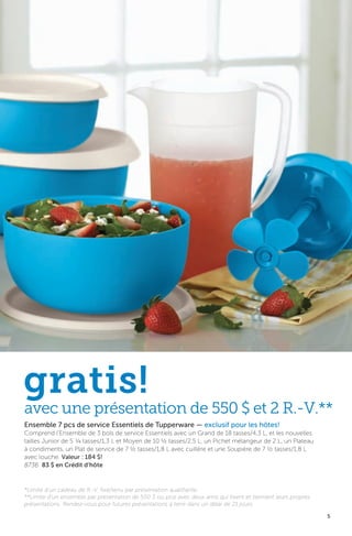 5
Ensemble 7 pcs de service Essentiels de Tupperware — exclusif pour les hôtes!
Comprend l’Ensemble de 3 bols de service Essentiels avec un Grand de 18 tasses/4,3 L, et les nouvelles
tailles Junior de 5 ¼ tasses/1,3 L et Moyen de 10 ½ tasses/2,5 L, un Pichet mélangeur de 2 L, un Plateau
à condiments, un Plat de service de 7 ½ tasses/1,8 L avec cuillère et une Soupière de 7 ½ tasses/1,8 L
avec louche. Valeur : 184 $!
8736 83 $ en Crédit d’hôte
gratis!
*Limite d’un cadeau de R.-V. fixé/tenu par présentation qualifiante.
**Limite d’un ensemble par présentation de 550 $ ou plus avec deux amis qui fixent et tiennent leurs propres
présentations. Rendez-vous pour futures présentations à tenir dans un délai de 21 jours.
avec une présentation de 550 $ et 2 R.-V.**
 