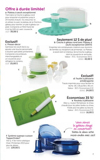 7
c
b
a
Exclusif!
c Presse-décor
Garnissez les oeufs farcis ou
ajoutez une touche personnelle
à d’autres spécialités printanières.
Comprend cinq embouts
interchangeables et
un couvercle pour
réfrigérer le contenu.
1525 25,00 $
Offre à durée limitée!
a Plateau à oeufs exceptionnel
Tient dans la Cloche à gâteau rond
pour emporter et présenter jusqu’à
24 moitiés d’oeufs. Ou retournez-le
et utilisez-le avec le plateau de la Cloche à
gâteau pour donner un plat à gâteau sur
pied. Comprend un Petit friand de
4 oz liq./120 mL avec couvercle.
1523 30,00 $
Exclusif!
d Feuille à pâtisserie
antidérapante
Tracés imprimés pour vous faciliter la
tâche. 26 x 18 po/66 x 46 cm.
Valeur : 30 $. Économisez 6 $!
81662 24,00 $
Économisez 35 %!
e Rouleau à pâtisserie
Allez-y, roulez! Remplissez-le d’eau
chaude pour les pâtes levées ou d’eau
froide pour les pâtes au beurre.
Valeur : 25 $. Économisez 9 $!
81659 16,00 $
Vous aimez
le gâteau étagé
en couverture?
Faites-le dans votre
micro-ondes avec ceci!f Système superpo-cuisson
TupperOndes®
Voir p. 4 de notre catalogue
Hiver-Printemps 2014 pour
plus de détails.
1185 139,00 $
f
d
e
Seulement 12 $ de plus!
b Cloche à gâteau rond avec Plateau à
oeufs exceptionnel GRATIS
Emportez vos somptueuses créations aux réunions
de familles ou réceptions de printemps. Le Plateau
à oeufs tient à l’intérieur de la Cloche à gâteau
dont le couvercle se verrouille.
Valeur : 72 $. Économisez 30 $!
81661 42,00 $
7
 